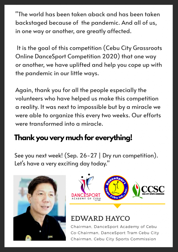 "The world has been taken aback and has been taken backstaged because of the pandemic and all of us, in one way or another, are greatly affected.

It is the goal of this competition (Cebu City Grassroots Online DanceSport Competition 2020) that one way or another, we have uplifted and help you cope up with the pandemic in our little ways.

Again, thank you for all the people especially the volunteers who have helped us make this competition a reality. It was next to impossible but by a miracle we were able to organize this every two weeks. Our efforts were transformed into a miracle.

Thank you very much for everything!

See you next week!(Sept. 26-27 | Dry run competition).
Let's have a very exciting day today."